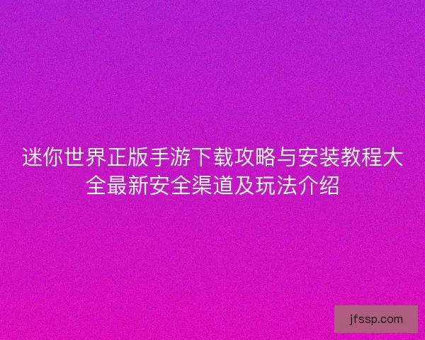 迷你世界正版手游下载攻略与安装教程大全最新安全渠道及玩法介绍 迷你世界正版手游下载攻略与安装教程大全最新安全渠道及玩法介绍