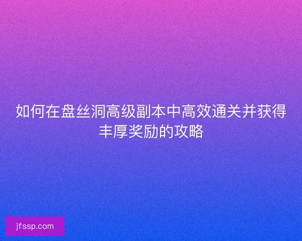 如何在盘丝洞高级副本中高效通关并获得丰厚奖励的攻略