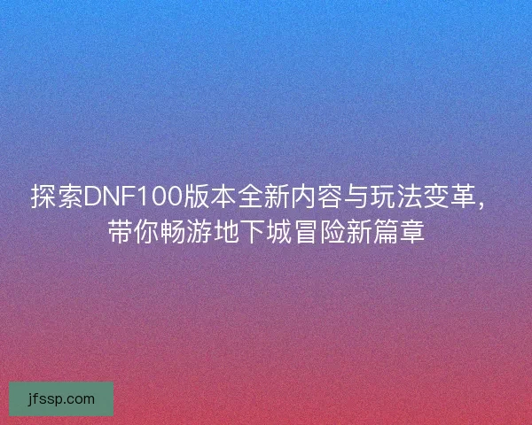 探索DNF100版本全新内容与玩法变革，带你畅游地下城冒险新篇章