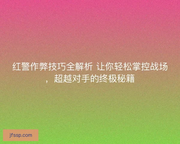 红警作弊技巧全解析 让你轻松掌控战场，超越对手的终极秘籍