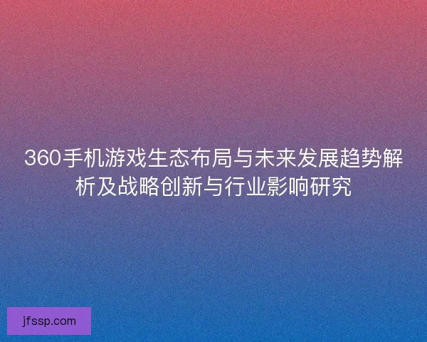 360手机游戏生态布局与未来发展趋势解析及战略创新与行业影响研究