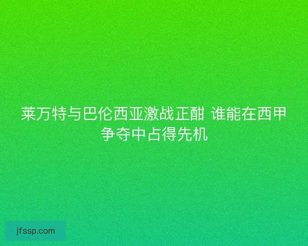 莱万特与巴伦西亚激战正酣 谁能在西甲争夺中占得先机 莱万特与巴伦西亚激战正酣 谁能在西甲争夺中占得先机