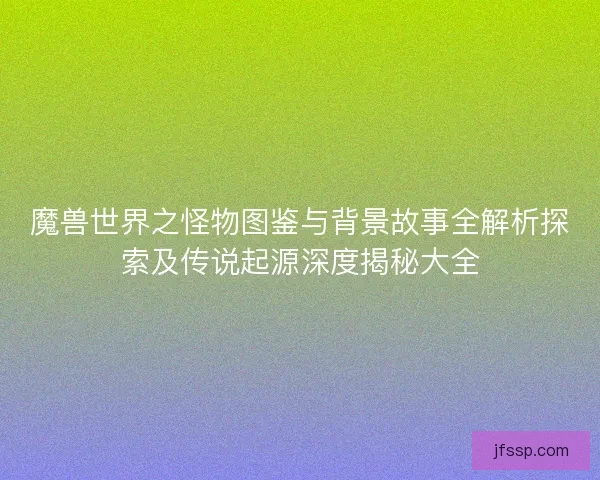 魔兽世界之怪物图鉴与背景故事全解析探索及传说起源深度揭秘大全