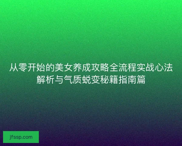 从零开始的美女养成攻略全流程实战心法解析与气质蜕变秘籍指南篇 从零开始的美女养成攻略全流程实战心法解析与气质蜕变秘籍指南篇