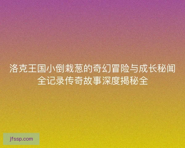 洛克王国小倒栽葱的奇幻冒险与成长秘闻全记录传奇故事深度揭秘全