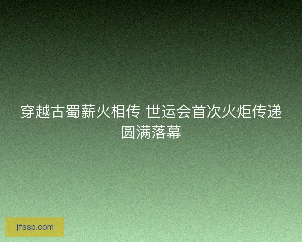 穿越古蜀薪火相传 世运会首次火炬传递圆满落幕