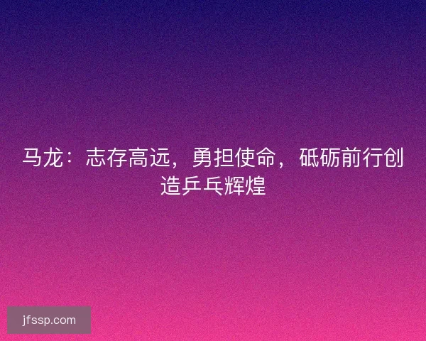 马龙：志存高远，勇担使命，砥砺前行创造乒乓辉煌