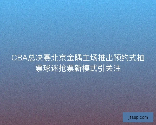 CBA总决赛北京金隅主场推出预约式抽票球迷抢票新模式引关注