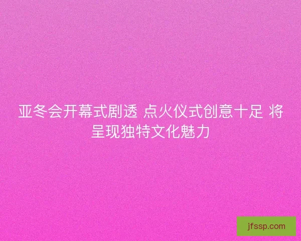 亚冬会开幕式剧透 点火仪式创意十足 将呈现独特文化魅力