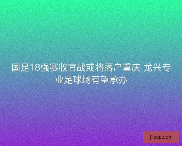 国足18强赛收官战或将落户重庆 龙兴专业足球场有望承办