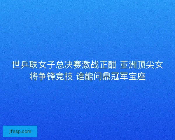 世乒联女子总决赛激战正酣 亚洲顶尖女将争锋竞技 谁能问鼎冠军宝座