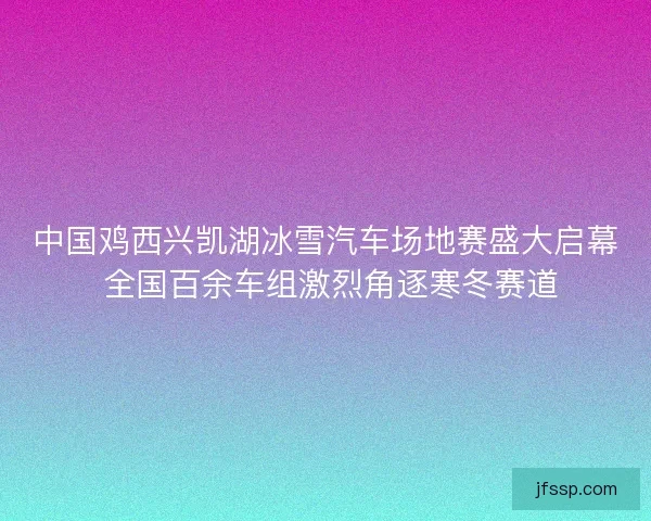 中国鸡西兴凯湖冰雪汽车场地赛盛大启幕 全国百余车组激烈角逐寒冬赛道