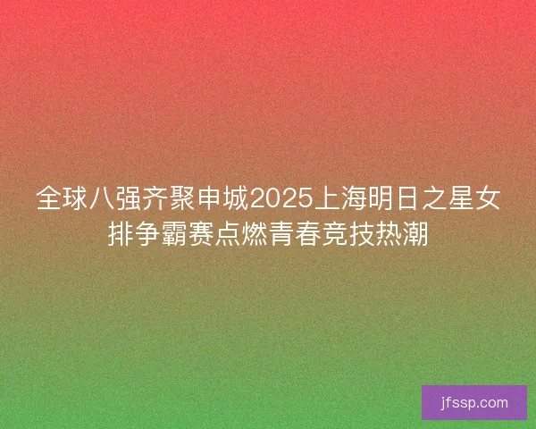 全球八强齐聚申城2025上海明日之星女排争霸赛点燃青春竞技热潮