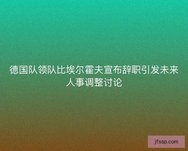 德国队领队比埃尔霍夫宣布辞职引发未来人事调整讨论
