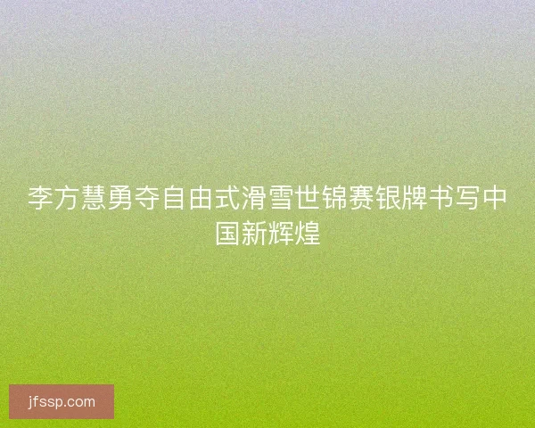 李方慧勇夺自由式滑雪世锦赛银牌书写中国新辉煌
