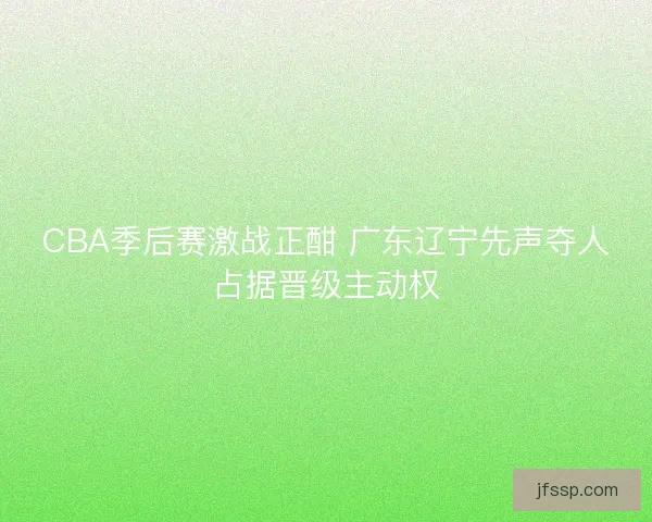CBA季后赛激战正酣 广东辽宁先声夺人占据晋级主动权