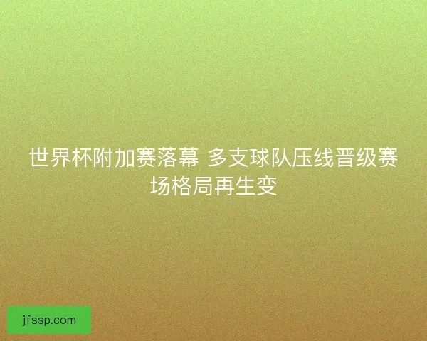世界杯附加赛落幕 多支球队压线晋级赛场格局再生变