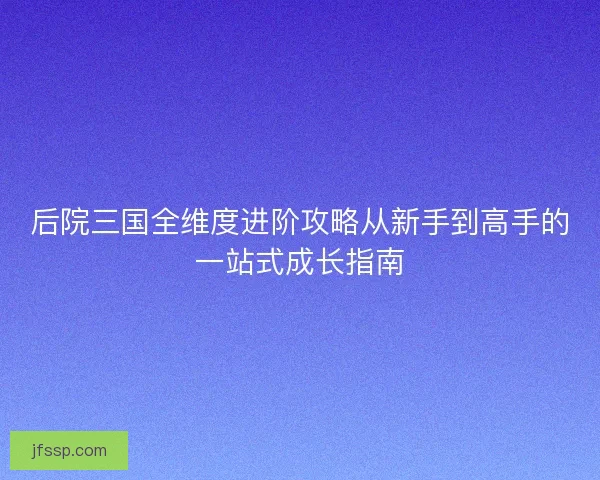 后院三国全维度进阶攻略从新手到高手的一站式成长指南