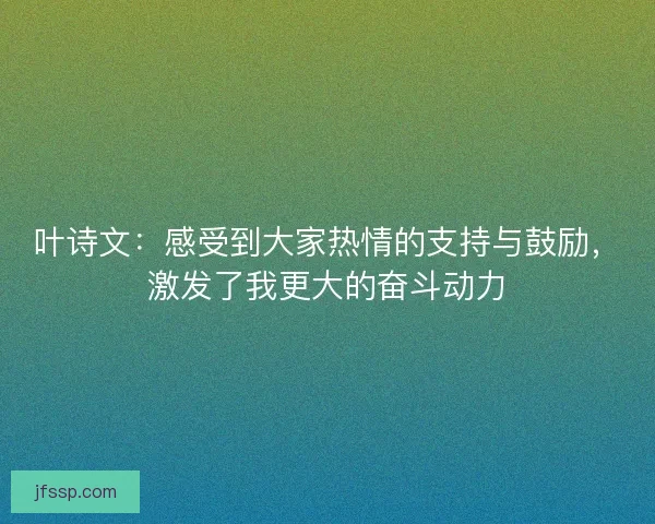 叶诗文:感受到大家热情的支持与鼓励,激发了我更大的奋斗动力 叶诗文:感受到大家热情的支持与鼓励,激发了我更大的奋斗动力