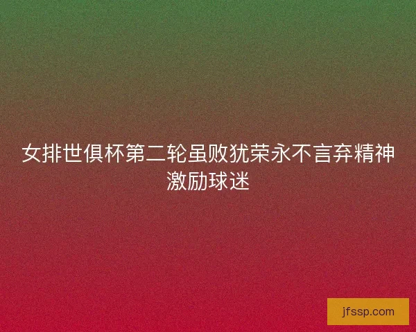 女排世俱杯第二轮虽败犹荣永不言弃精神激励球迷 女排世俱杯第二轮虽败犹荣永不言弃精神激励球迷