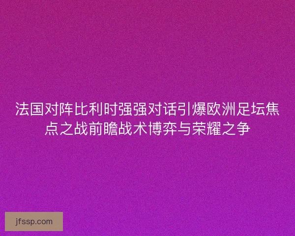 法国对阵比利时强强对话引爆欧洲足坛焦点之战前瞻战术博弈与荣耀之争 法国对阵比利时强强对话引爆欧洲足坛焦点之战前瞻战术博弈与荣耀之争
