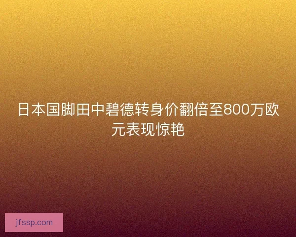 日本国脚田中碧德转身价翻倍至800万欧元表现惊艳 日本国脚田中碧德转身价翻倍至800万欧元表现惊艳