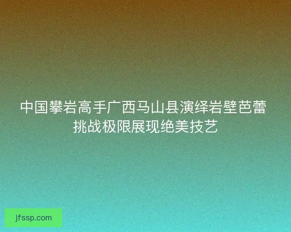 中国攀岩高手广西马山县演绎岩壁芭蕾 挑战极限展现绝美技艺 中国攀岩高手广西马山县演绎岩壁芭蕾 挑战极限展现绝美技艺