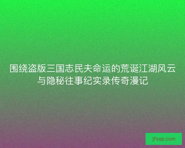 围绕盗版三国志民夫命运的荒诞江湖风云与隐秘往事纪实录传奇漫记 围绕盗版三国志民夫命运的荒诞江湖风云与隐秘往事纪实录传奇漫记