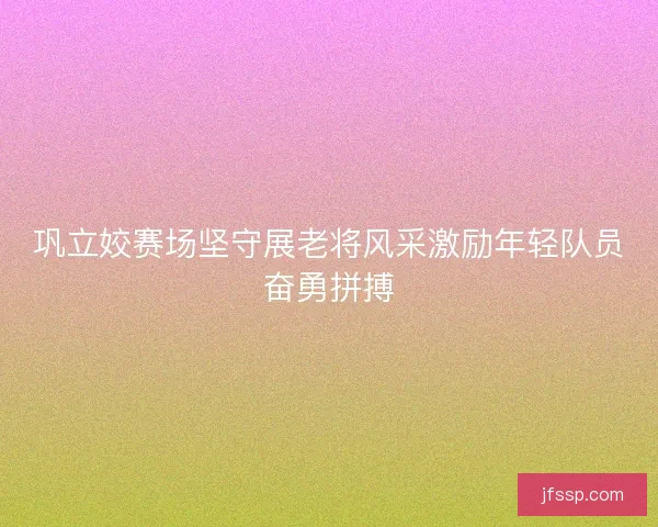 巩立姣赛场坚守展老将风采激励年轻队员奋勇拼搏