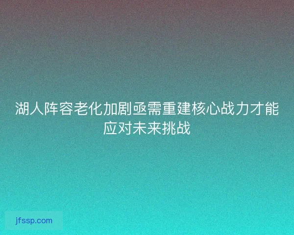 湖人阵容老化加剧亟需重建核心战力才能应对未来挑战