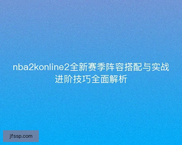 nba2konline2全新赛季阵容搭配与实战进阶技巧全面解析