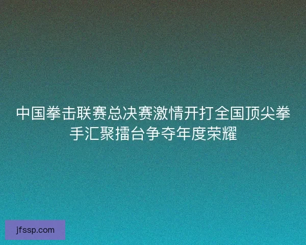 中国拳击联赛总决赛激情开打全国顶尖拳手汇聚擂台争夺年度荣耀 中国拳击联赛总决赛激情开打全国顶尖拳手汇聚擂台争夺年度荣耀