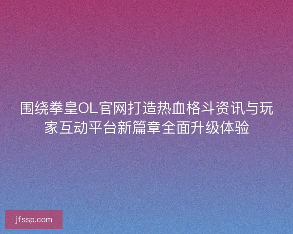围绕拳皇OL官网打造热血格斗资讯与玩家互动平台新篇章全面升级体验