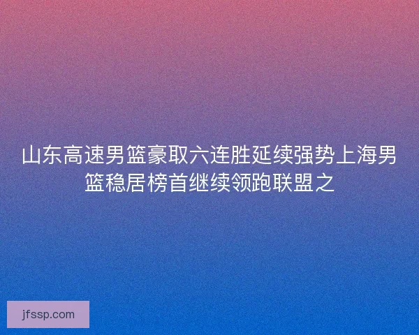 山东高速男篮豪取六连胜延续强势上海男篮稳居榜首继续领跑联盟之