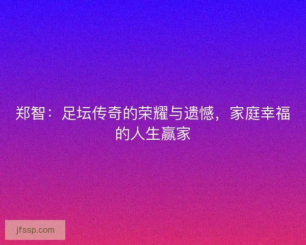 郑智:足坛传奇的荣耀与遗憾,家庭幸福的人生赢家 郑智:足坛传奇的荣耀与遗憾,家庭幸福的人生赢家