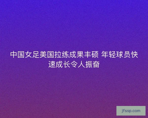 中国女足美国拉练成果丰硕 年轻球员快速成长令人振奋 中国女足美国拉练成果丰硕 年轻球员快速成长令人振奋