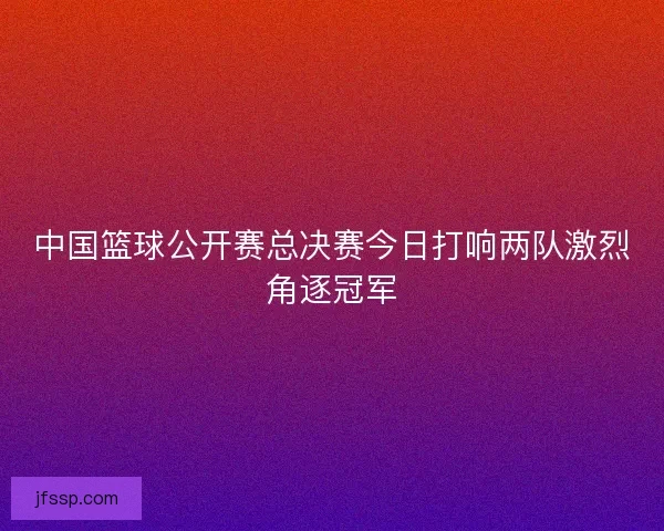 中国篮球公开赛总决赛今日打响两队激烈角逐冠军