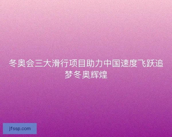 冬奥会三大滑行项目助力中国速度飞跃追梦冬奥辉煌 冬奥会三大滑行项目助力中国速度飞跃追梦冬奥辉煌