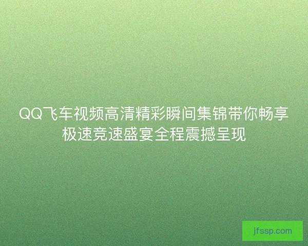 QQ飞车视频高清精彩瞬间集锦带你畅享极速竞速盛宴全程震撼呈现